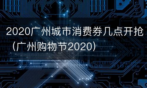 2020广州城市消费券几点开抢（广州购物节2020）