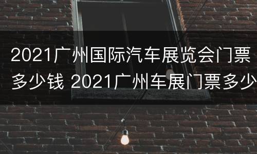 2021广州国际汽车展览会门票多少钱 2021广州车展门票多少钱一张