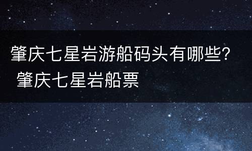 肇庆七星岩游船码头有哪些？ 肇庆七星岩船票