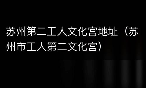 苏州第二工人文化宫地址（苏州市工人第二文化宫）