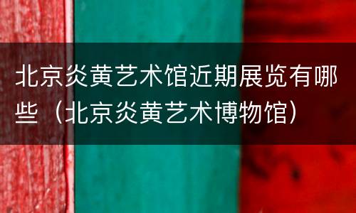 北京炎黄艺术馆近期展览有哪些（北京炎黄艺术博物馆）