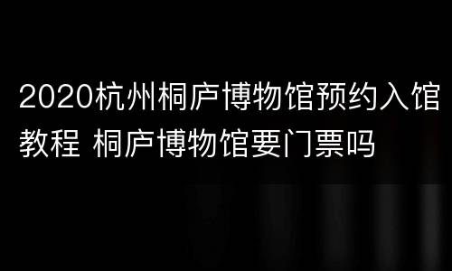 2020杭州桐庐博物馆预约入馆教程 桐庐博物馆要门票吗