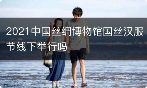 2021中国丝绸博物馆国丝汉服节线下举行吗