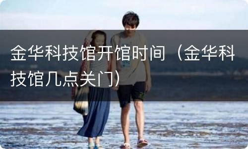 金华科技馆开馆时间（金华科技馆几点关门）