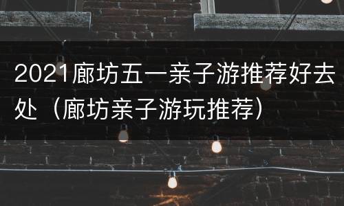 2021廊坊五一亲子游推荐好去处（廊坊亲子游玩推荐）