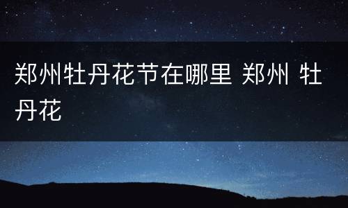 郑州牡丹花节在哪里 郑州 牡丹花