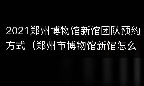 2021郑州博物馆新馆团队预约方式（郑州市博物馆新馆怎么预约）
