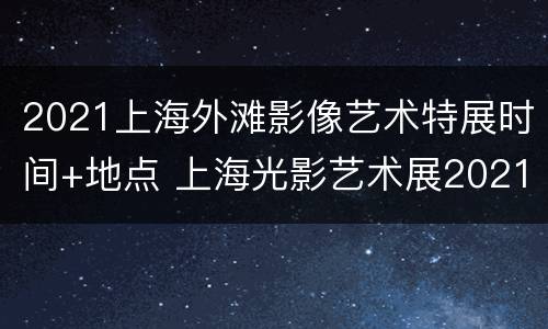 2021上海外滩影像艺术特展时间+地点 上海光影艺术展2021