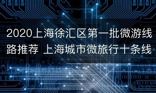 2020上海徐汇区第一批微游线路推荐 上海城市微旅行十条线路