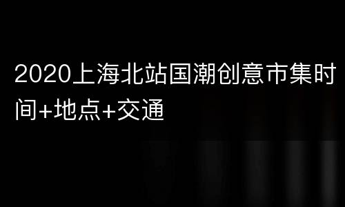 2020上海北站国潮创意市集时间+地点+交通