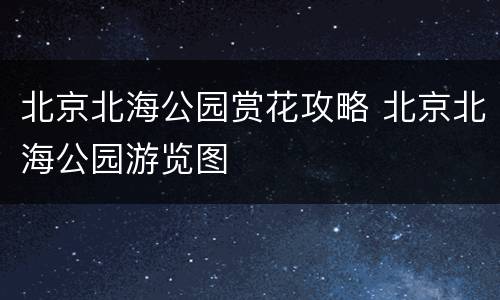 北京北海公园赏花攻略 北京北海公园游览图