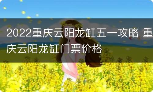2022重庆云阳龙缸五一攻略 重庆云阳龙缸门票价格
