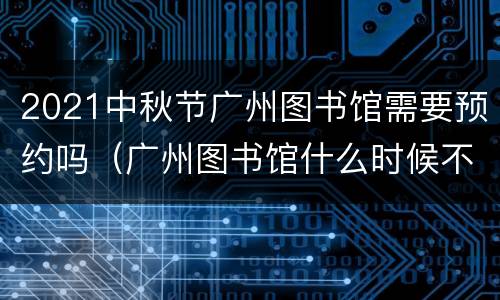2021中秋节广州图书馆需要预约吗（广州图书馆什么时候不用预约）
