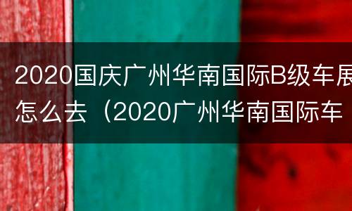 2020国庆广州华南国际B级车展怎么去（2020广州华南国际车展活动流程）