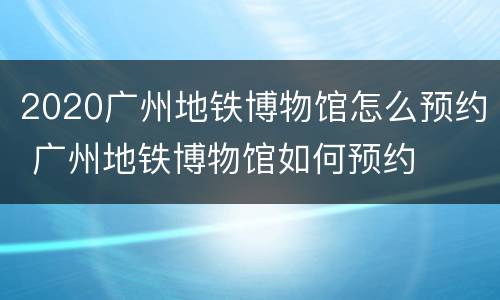 2020广州地铁博物馆怎么预约 广州地铁博物馆如何预约