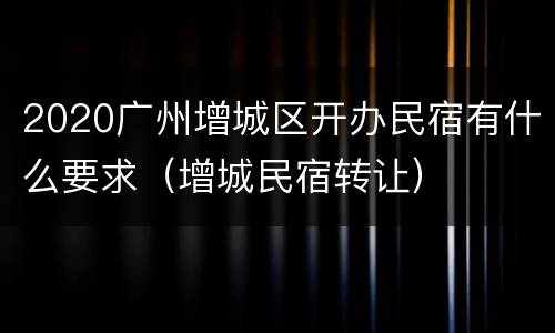 2020广州增城区开办民宿有什么要求（增城民宿转让）