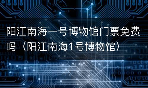 阳江南海一号博物馆门票免费吗（阳江南海1号博物馆）