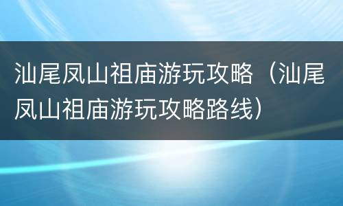 汕尾凤山祖庙游玩攻略（汕尾凤山祖庙游玩攻略路线）