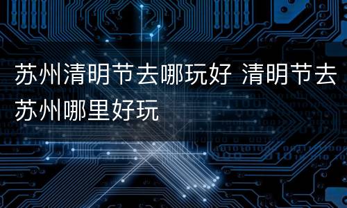 苏州清明节去哪玩好 清明节去苏州哪里好玩