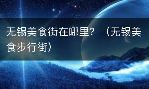 无锡美食街在哪里？（无锡美食步行街）