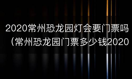 2020常州恐龙园灯会要门票吗（常州恐龙园门票多少钱2020儿童票）