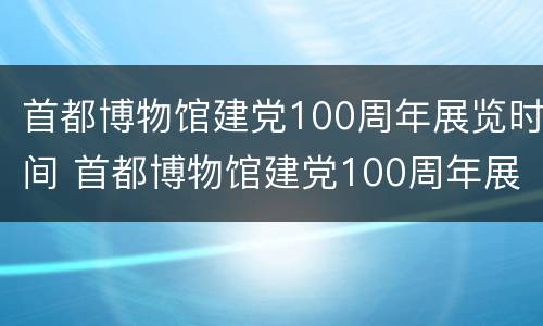 首都博物馆建党100周年展览时间 首都博物馆建党100周年展览时间