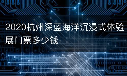 2020杭州深蓝海洋沉浸式体验展门票多少钱