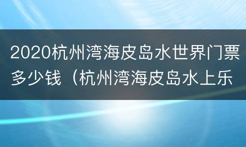 2020杭州湾海皮岛水世界门票多少钱（杭州湾海皮岛水上乐园门票多少）