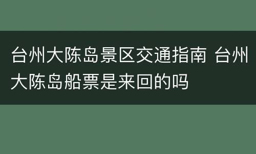 台州大陈岛景区交通指南 台州大陈岛船票是来回的吗
