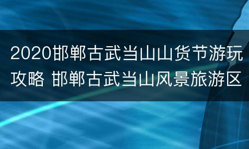 2020邯郸古武当山山货节游玩攻略 邯郸古武当山风景旅游区门票