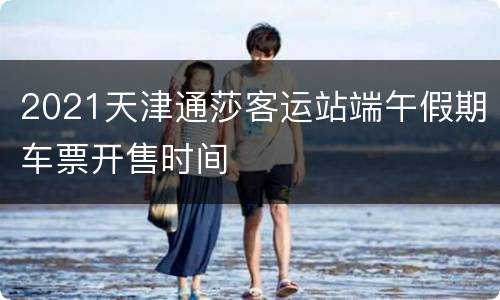 2021天津通莎客运站端午假期车票开售时间