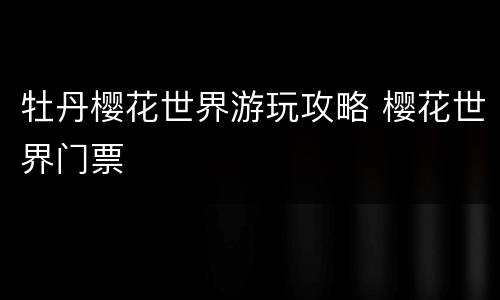 牡丹樱花世界游玩攻略 樱花世界门票