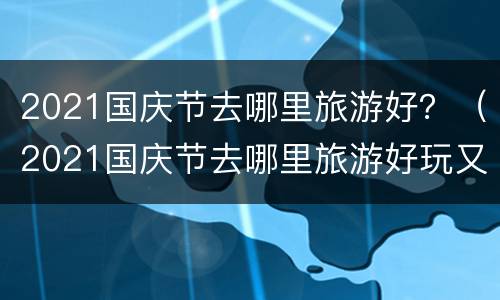2021国庆节去哪里旅游好？（2021国庆节去哪里旅游好玩又便宜）