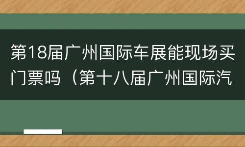 第18届广州国际车展能现场买门票吗（第十八届广州国际汽车展览会门票）