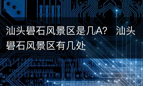 汕头礐石风景区是几A？ 汕头礐石风景区有几处