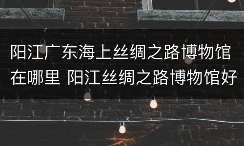 阳江广东海上丝绸之路博物馆在哪里 阳江丝绸之路博物馆好玩吗