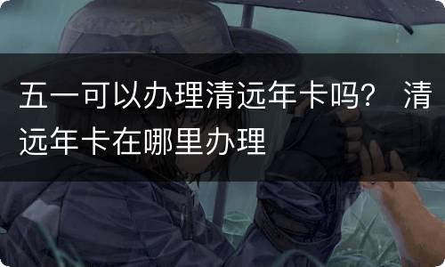 五一可以办理清远年卡吗？ 清远年卡在哪里办理