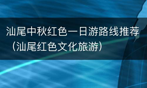 汕尾中秋红色一日游路线推荐（汕尾红色文化旅游）