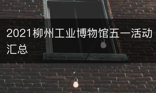 2021柳州工业博物馆五一活动汇总