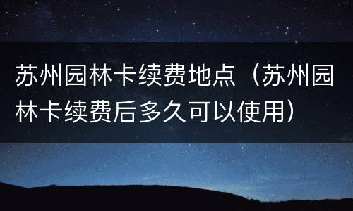 苏州园林卡续费地点（苏州园林卡续费后多久可以使用）