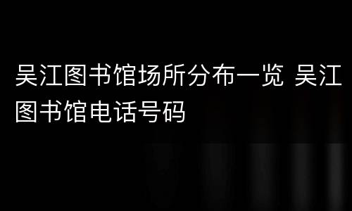 吴江图书馆场所分布一览 吴江图书馆电话号码