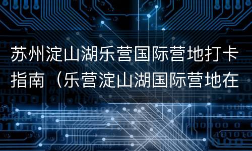 苏州淀山湖乐营国际营地打卡指南（乐营淀山湖国际营地在哪里）