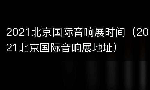 2021北京国际音响展时间（2021北京国际音响展地址）