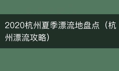 2020杭州夏季漂流地盘点（杭州漂流攻略）