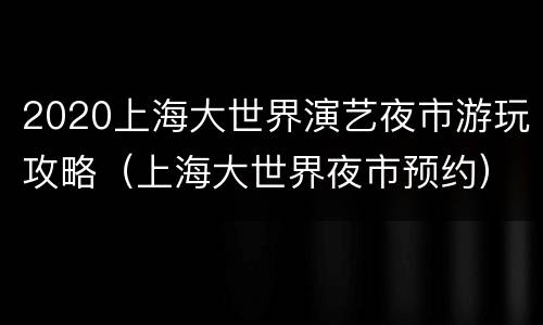 2020上海大世界演艺夜市游玩攻略（上海大世界夜市预约）
