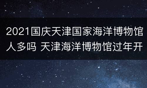 2021国庆天津国家海洋博物馆人多吗 天津海洋博物馆过年开放时间