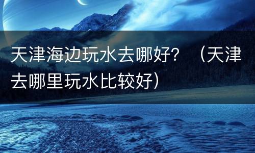 天津海边玩水去哪好？（天津去哪里玩水比较好）
