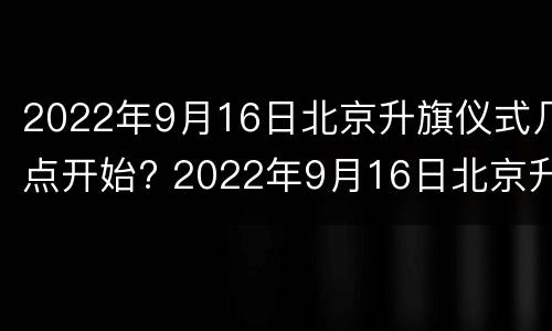 2022年9月16日北京升旗仪式几点开始? 2022年9月16日北京升旗仪式几点开始呢
