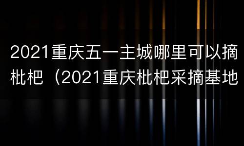 2021重庆五一主城哪里可以摘枇杷（2021重庆枇杷采摘基地）