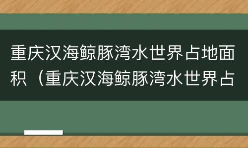 重庆汉海鲸豚湾水世界占地面积（重庆汉海鲸豚湾水世界占地面积多少）